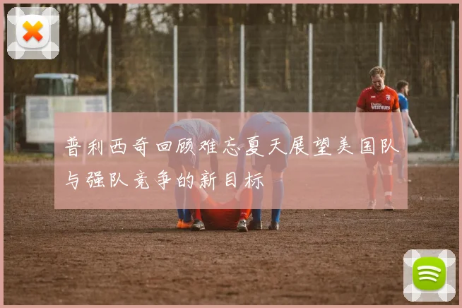普利西奇回顾难忘夏天展望美国队与强队竞争的新目标