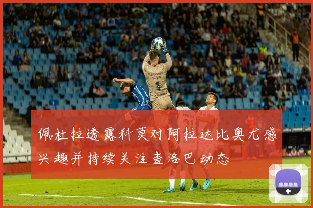 佩杜拉透露科莫对阿拉达比奥尤感兴趣并持续关注查洛巴动态