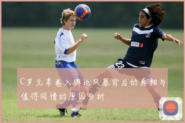 C罗无辜卷入舆论风暴背后的真相与值得同情的原因分析