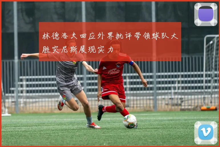 林德洛夫回应外界批评带领球队大胜突尼斯展现实力