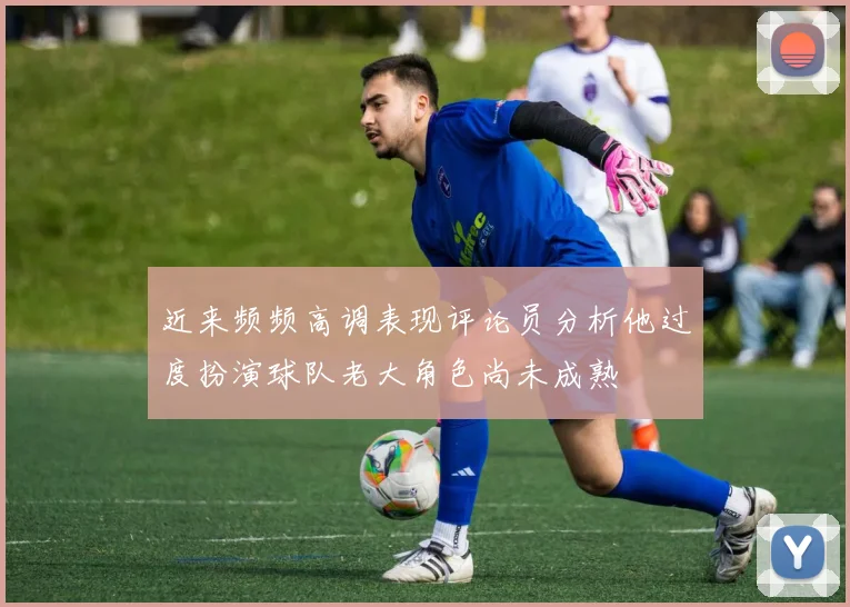 近来频频高调表现评论员分析他过度扮演球队老大角色尚未成熟