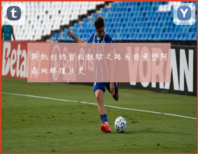 斯凯利的自我救赎之路或将重塑阿森纳辉煌历史