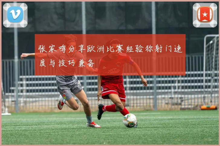 张家鸣分享欧洲比赛经验称射门速度与技巧兼备