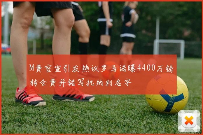 M费官宣引发热议罗马诺曝4400万镑转会费并错写托纳利名字