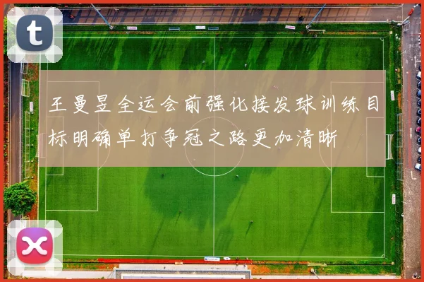 王曼昱全运会前强化接发球训练目标明确单打争冠之路更加清晰