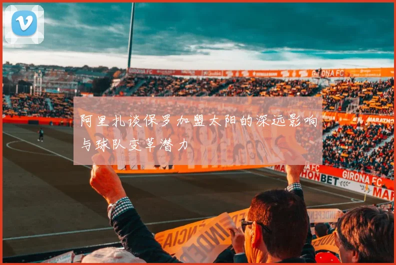 阿里扎谈保罗加盟太阳的深远影响与球队变革潜力
