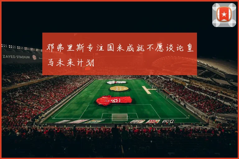 邓弗里斯专注国米成就不愿谈论皇马未来计划