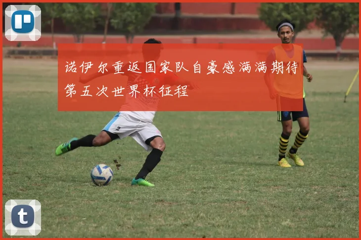 诺伊尔重返国家队自豪感满满期待第五次世界杯征程