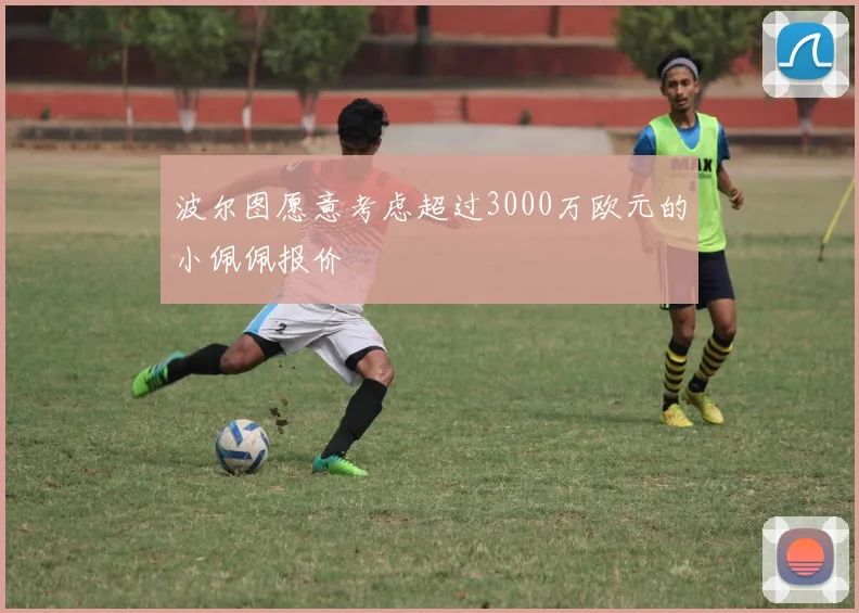 波尔图愿意考虑超过3000万欧元的小佩佩报价