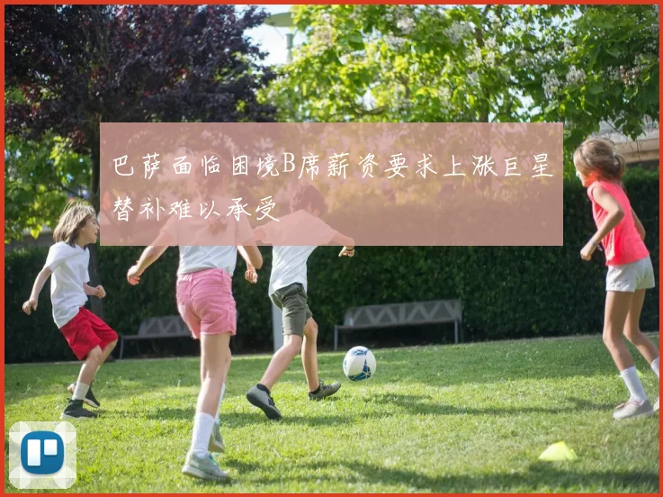 巴萨面临困境B席薪资要求上涨巨星替补难以承受