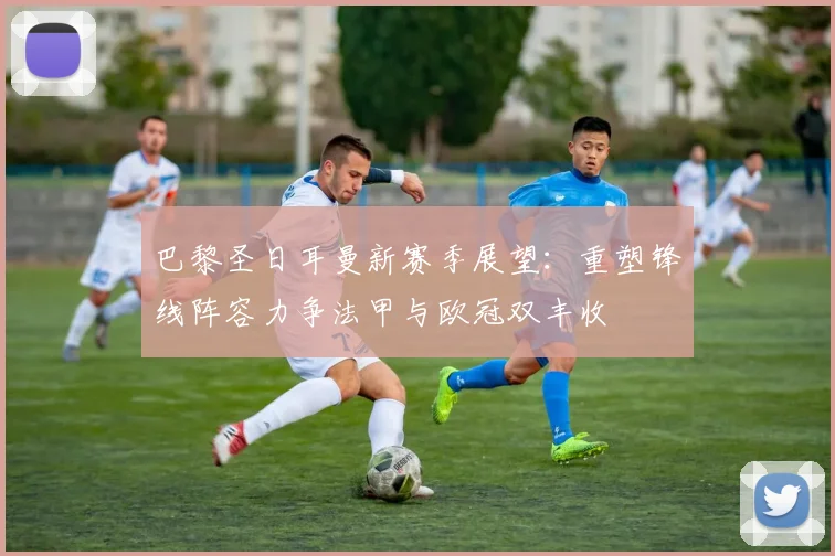 巴黎圣日耳曼新赛季展望：重塑锋线阵容力争法甲与欧冠双丰收