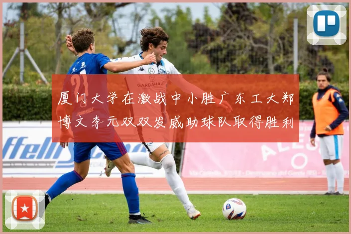 厦门大学在激战中小胜广东工大郑博文李元双双发威助球队取得胜利