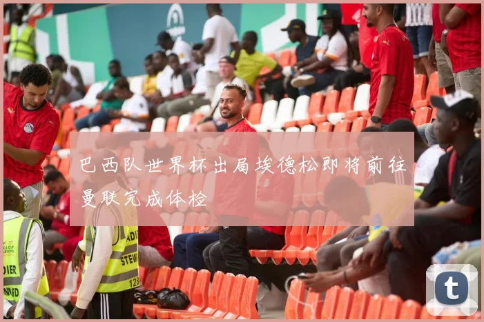 巴西队世界杯出局埃德松即将前往曼联完成体检