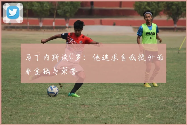 马丁内斯谈C罗：他追求自我提升而非金钱与荣誉