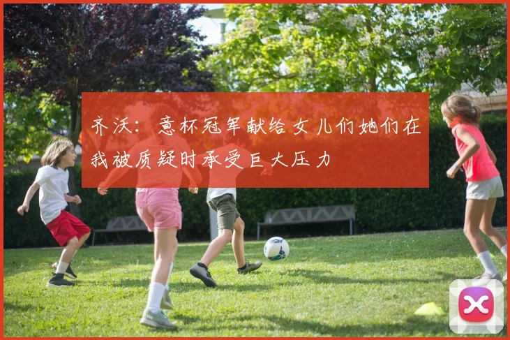 齐沃：意杯冠军献给女儿们她们在我被质疑时承受巨大压力
