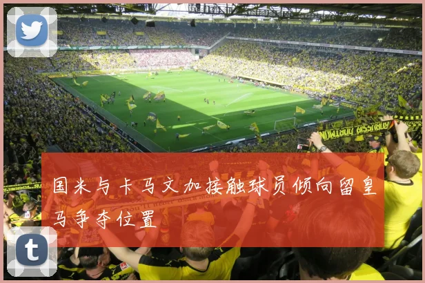 国米与卡马文加接触球员倾向留皇马争夺位置