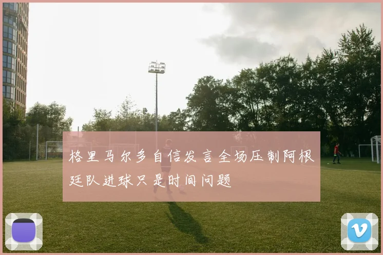 格里马尔多自信发言全场压制阿根廷队进球只是时间问题