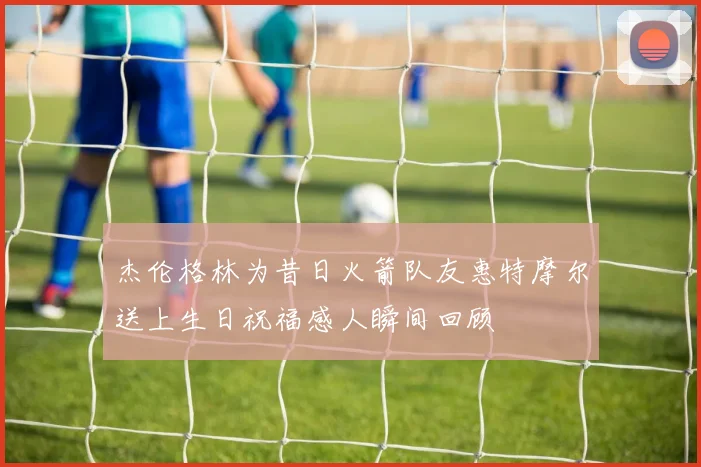 杰伦格林为昔日火箭队友惠特摩尔送上生日祝福感人瞬间回顾