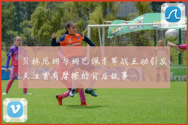 贝林厄姆与姆巴佩季军战互动引发关注曾有摩擦的背后故事