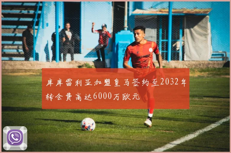 库库雷利亚加盟皇马签约至2032年转会费高达6000万欧元