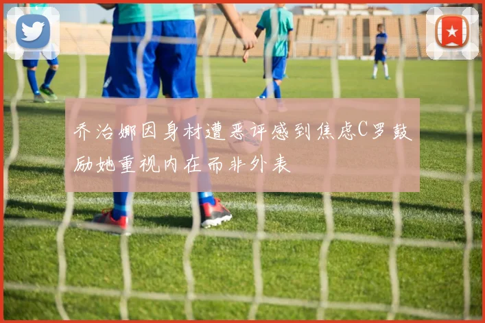 乔治娜因身材遭恶评感到焦虑C罗鼓励她重视内在而非外表