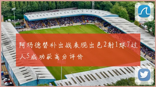 阿玛德替补出战表现出色2射1球7过人5成功获高分评价