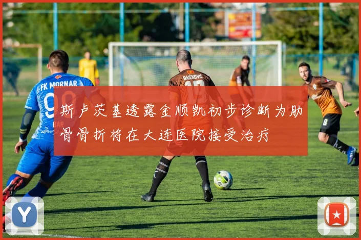斯卢茨基透露金顺凯初步诊断为肋骨骨折将在大连医院接受治疗