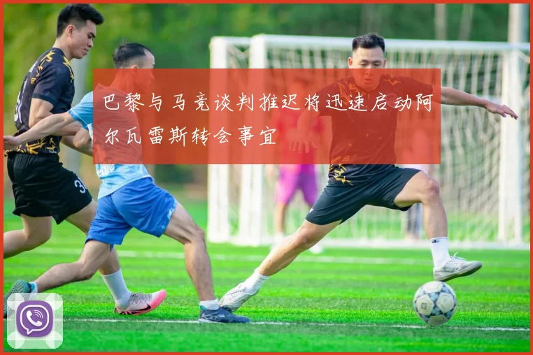 巴黎与马竞谈判推迟将迅速启动阿尔瓦雷斯转会事宜