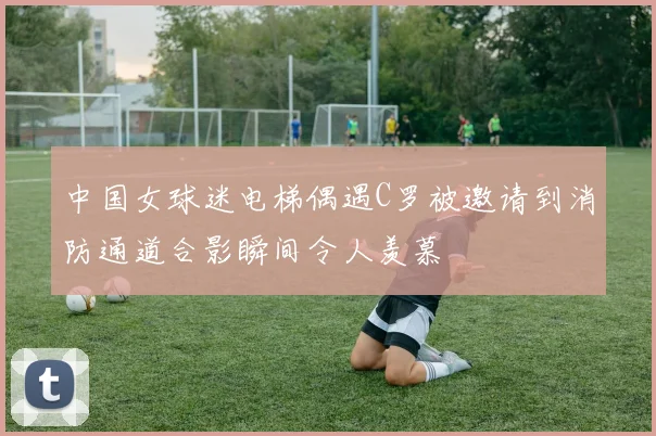 中国女球迷电梯偶遇C罗被邀请到消防通道合影瞬间令人羡慕